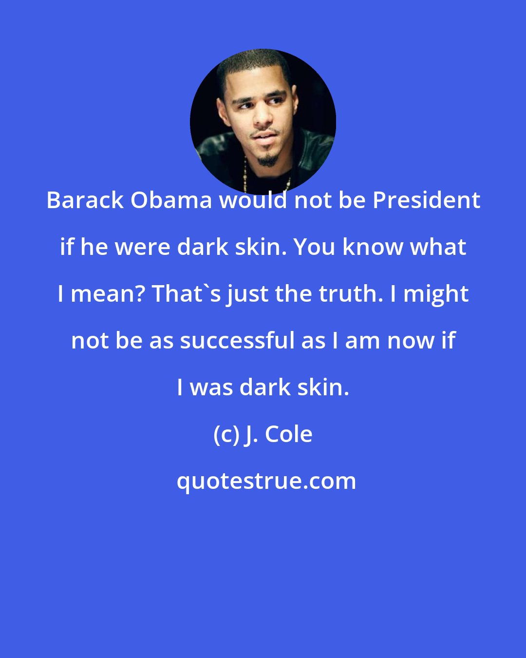 J. Cole: Barack Obama would not be President if he were dark skin. You know what I mean? That's just the truth. I might not be as successful as I am now if I was dark skin.