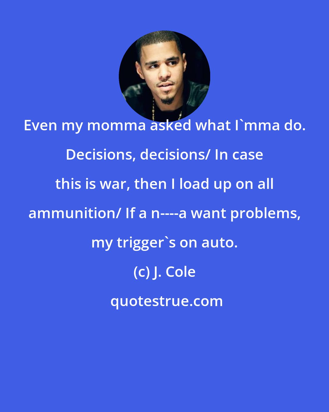 J. Cole: Even my momma asked what I'mma do. Decisions, decisions/ In case this is war, then I load up on all ammunition/ If a n----a want problems, my trigger's on auto.