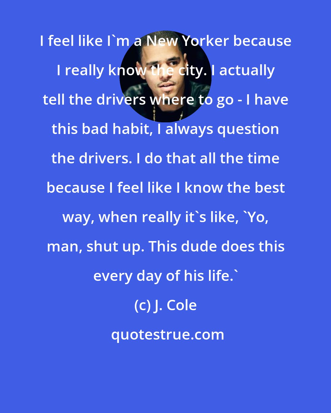 J. Cole: I feel like I'm a New Yorker because I really know the city. I actually tell the drivers where to go - I have this bad habit, I always question the drivers. I do that all the time because I feel like I know the best way, when really it's like, 'Yo, man, shut up. This dude does this every day of his life.'