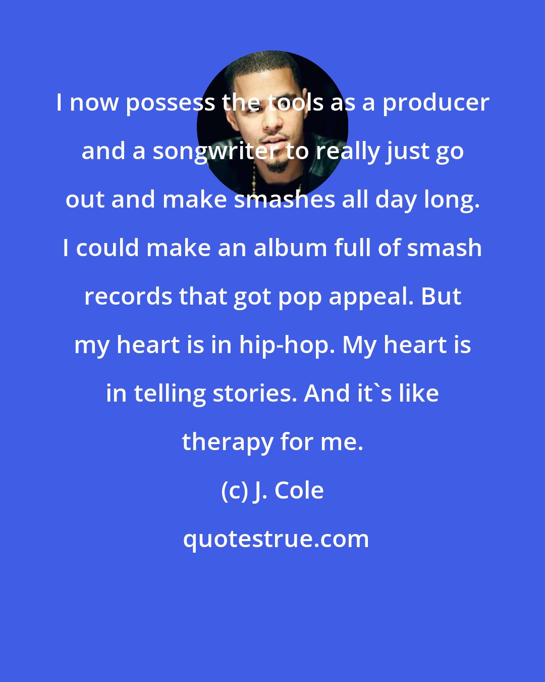 J. Cole: I now possess the tools as a producer and a songwriter to really just go out and make smashes all day long. I could make an album full of smash records that got pop appeal. But my heart is in hip-hop. My heart is in telling stories. And it's like therapy for me.