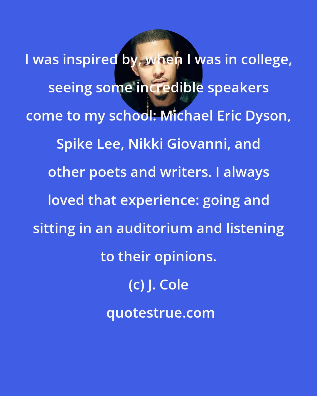 J. Cole: I was inspired by, when I was in college, seeing some incredible speakers come to my school: Michael Eric Dyson, Spike Lee, Nikki Giovanni, and other poets and writers. I always loved that experience: going and sitting in an auditorium and listening to their opinions.