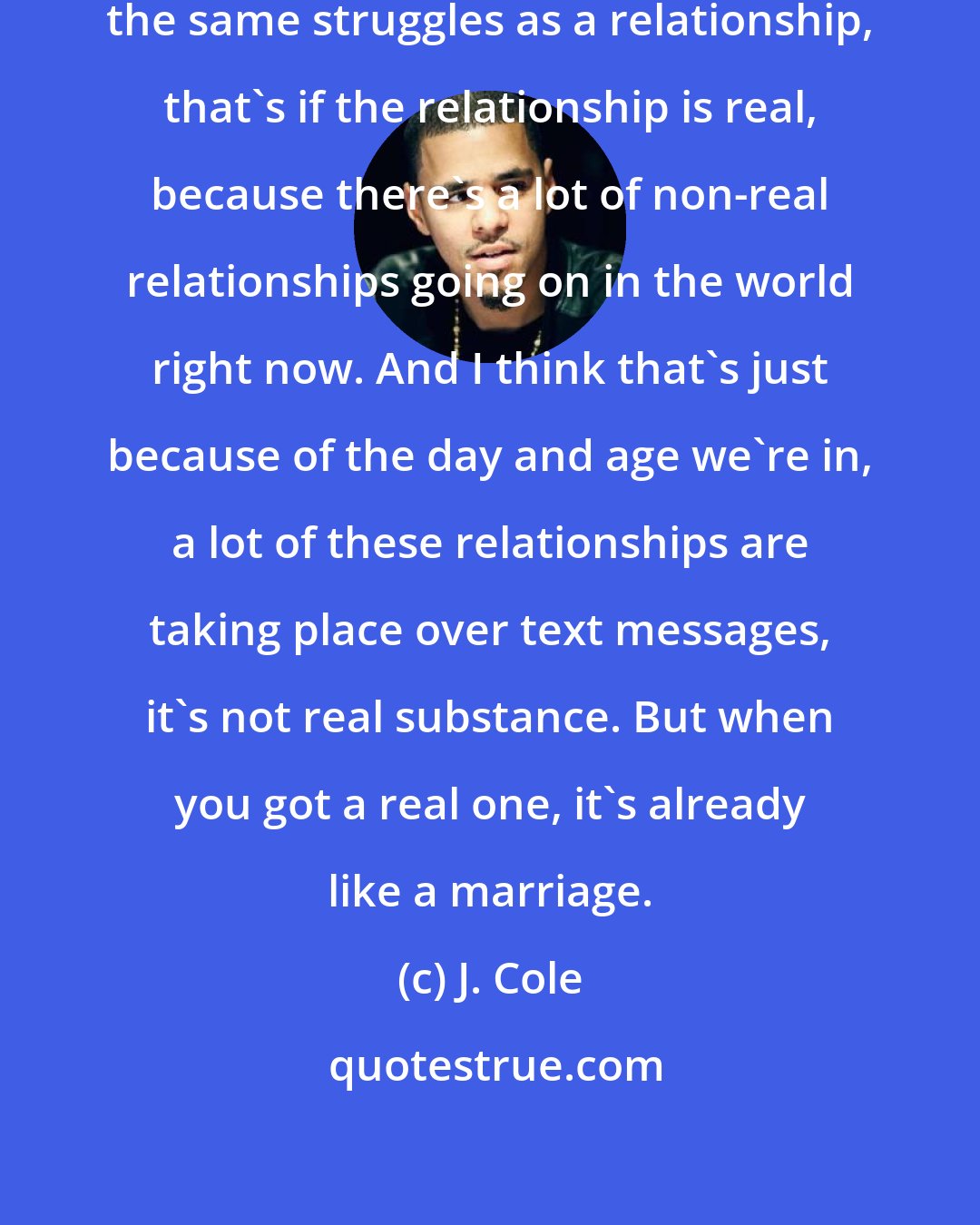 J. Cole: In marriage you got to go through the same struggles as a relationship, that's if the relationship is real, because there's a lot of non-real relationships going on in the world right now. And I think that's just because of the day and age we're in, a lot of these relationships are taking place over text messages, it's not real substance. But when you got a real one, it's already like a marriage.