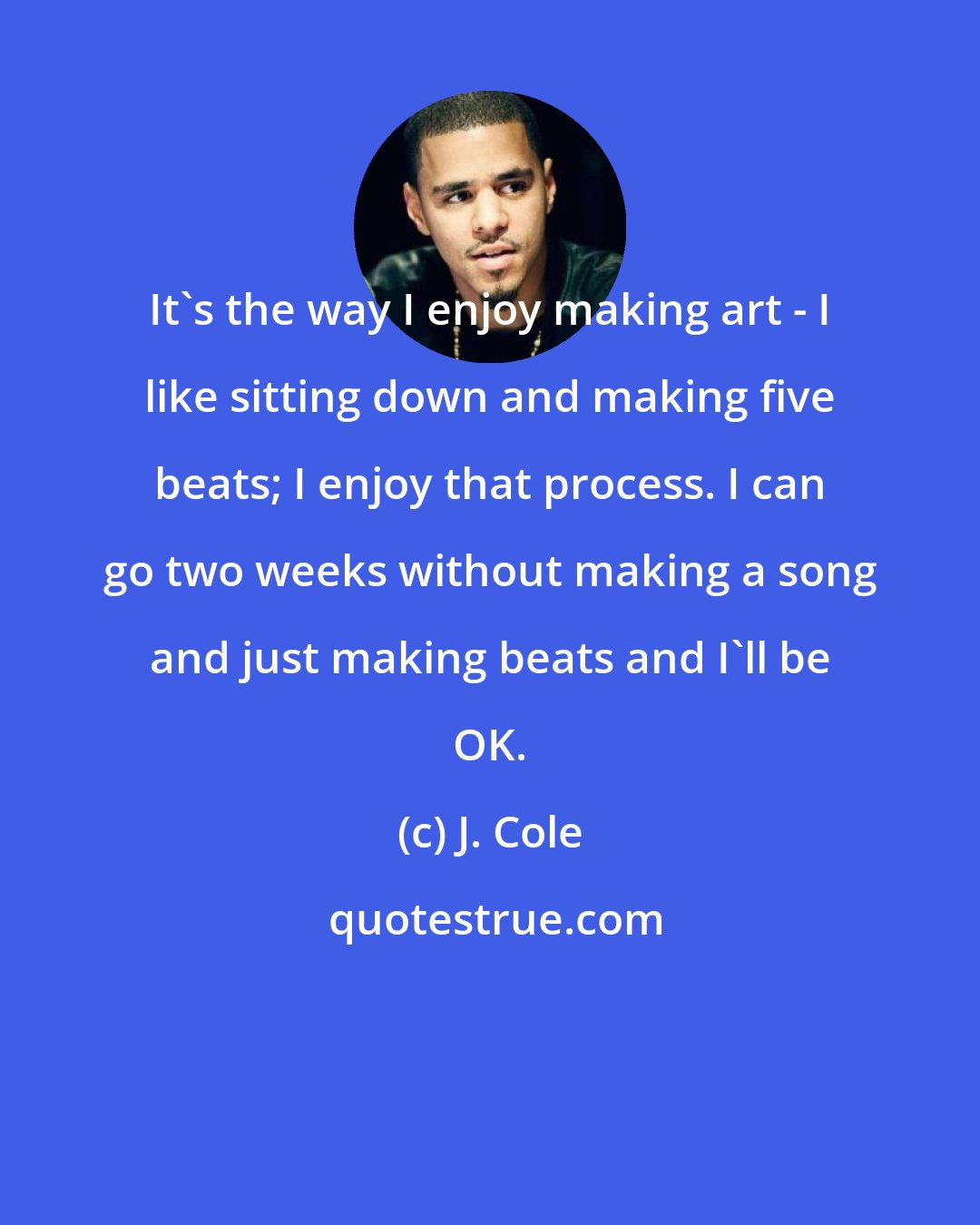 J. Cole: It's the way I enjoy making art - I like sitting down and making five beats; I enjoy that process. I can go two weeks without making a song and just making beats and I'll be OK.