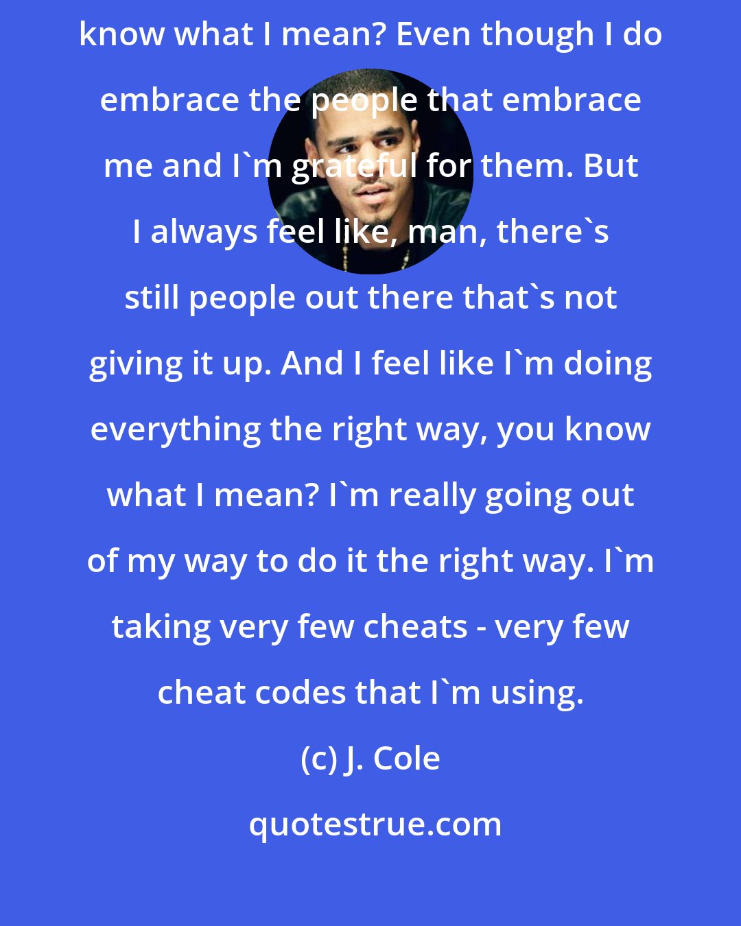 J. Cole: There's always people out there that's like, doubting me, you know what I mean? Even though I do embrace the people that embrace me and I'm grateful for them. But I always feel like, man, there's still people out there that's not giving it up. And I feel like I'm doing everything the right way, you know what I mean? I'm really going out of my way to do it the right way. I'm taking very few cheats - very few cheat codes that I'm using.