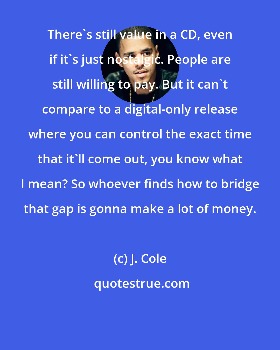 J. Cole: There's still value in a CD, even if it's just nostalgic. People are still willing to pay. But it can't compare to a digital-only release where you can control the exact time that it'll come out, you know what I mean? So whoever finds how to bridge that gap is gonna make a lot of money.