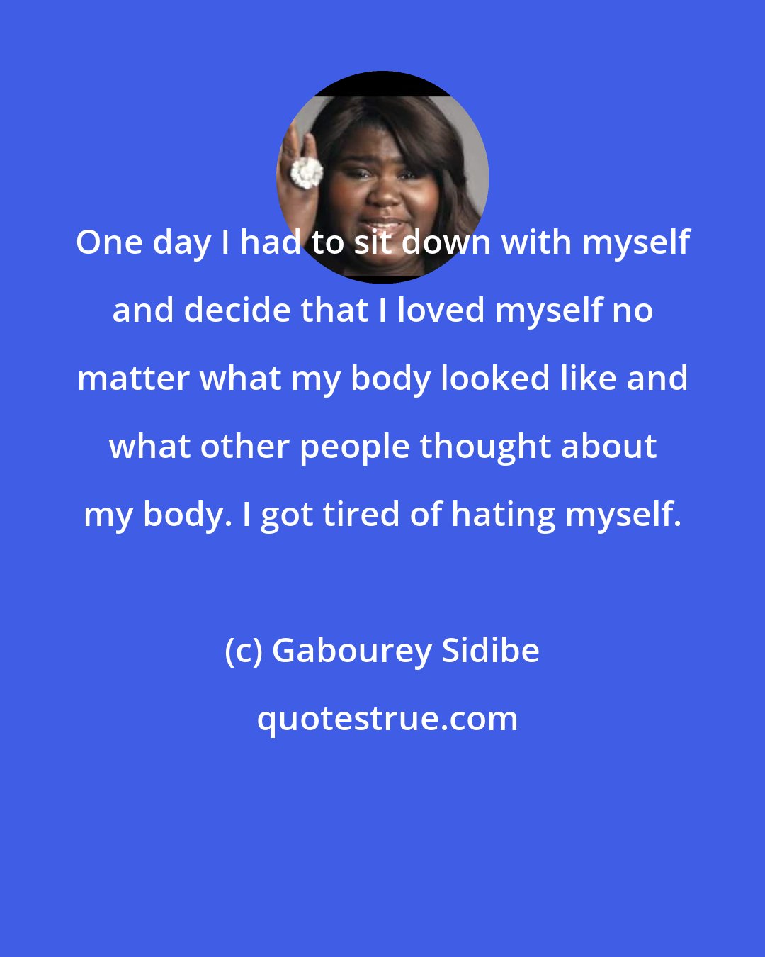 Gabourey Sidibe: One day I had to sit down with myself and decide that I loved myself no matter what my body looked like and what other people thought about my body. I got tired of hating myself.