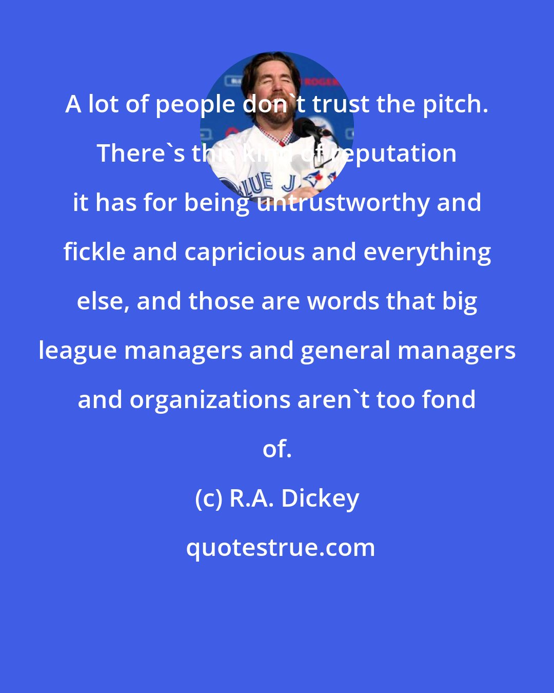 R.A. Dickey: A lot of people don't trust the pitch. There's this kind of reputation it has for being untrustworthy and fickle and capricious and everything else, and those are words that big league managers and general managers and organizations aren't too fond of.