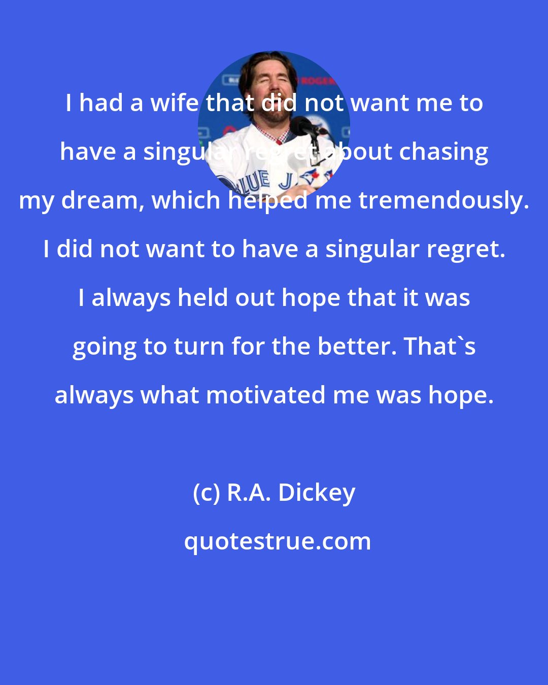 R.A. Dickey: I had a wife that did not want me to have a singular regret about chasing my dream, which helped me tremendously. I did not want to have a singular regret. I always held out hope that it was going to turn for the better. That's always what motivated me was hope.