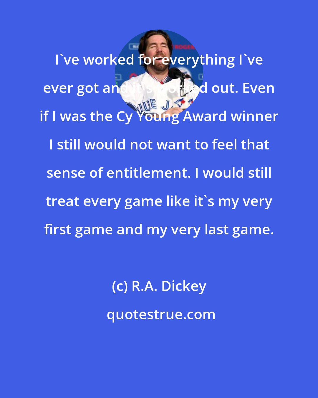 R.A. Dickey: I've worked for everything I've ever got and it's worked out. Even if I was the Cy Young Award winner I still would not want to feel that sense of entitlement. I would still treat every game like it's my very first game and my very last game.