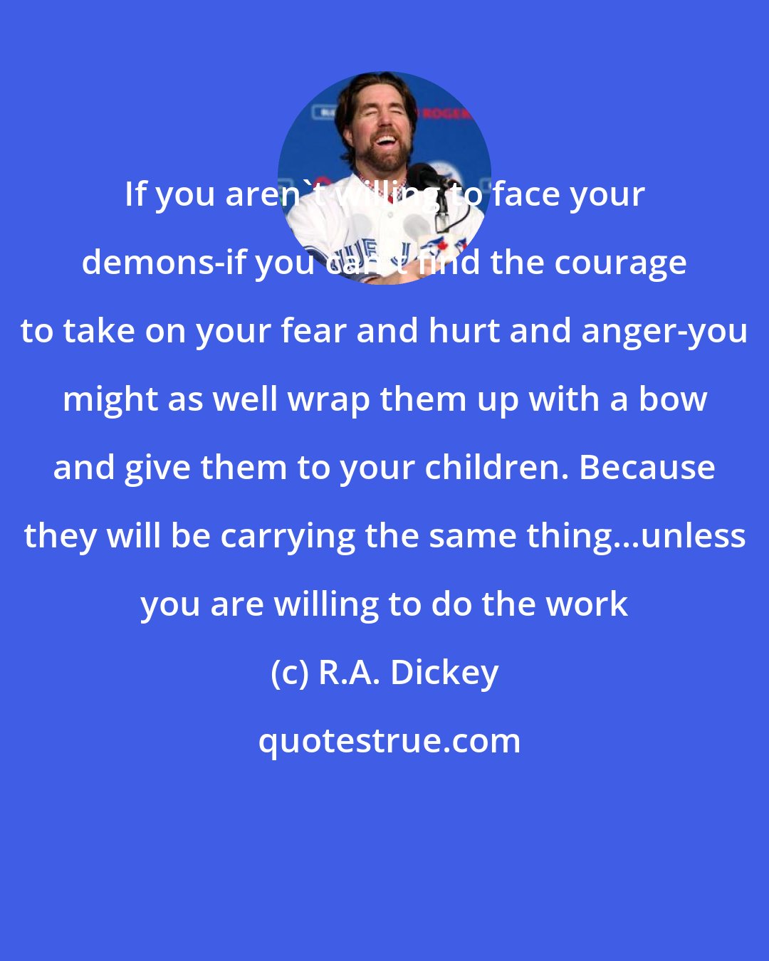 R.A. Dickey: If you aren't willing to face your demons-if you can't find the courage to take on your fear and hurt and anger-you might as well wrap them up with a bow and give them to your children. Because they will be carrying the same thing...unless you are willing to do the work