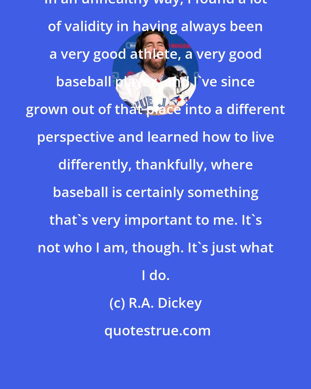 R.A. Dickey: In an unhealthy way, I found a lot of validity in having always been a very good athlete, a very good baseball player, and I've since grown out of that place into a different perspective and learned how to live differently, thankfully, where baseball is certainly something that's very important to me. It's not who I am, though. It's just what I do.