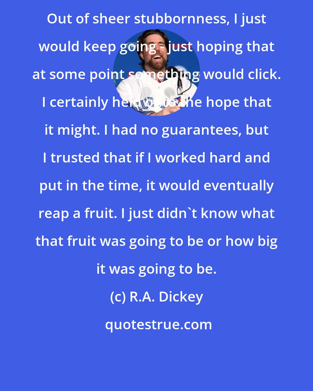 R.A. Dickey: Out of sheer stubbornness, I just would keep going - just hoping that at some point something would click. I certainly held onto the hope that it might. I had no guarantees, but I trusted that if I worked hard and put in the time, it would eventually reap a fruit. I just didn't know what that fruit was going to be or how big it was going to be.