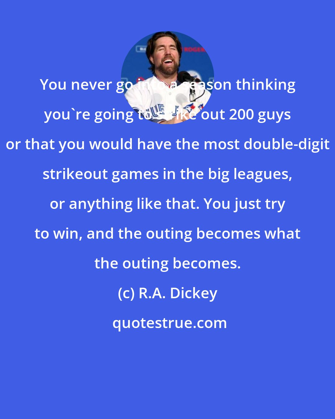 R.A. Dickey: You never go into a season thinking you're going to strike out 200 guys or that you would have the most double-digit strikeout games in the big leagues, or anything like that. You just try to win, and the outing becomes what the outing becomes.