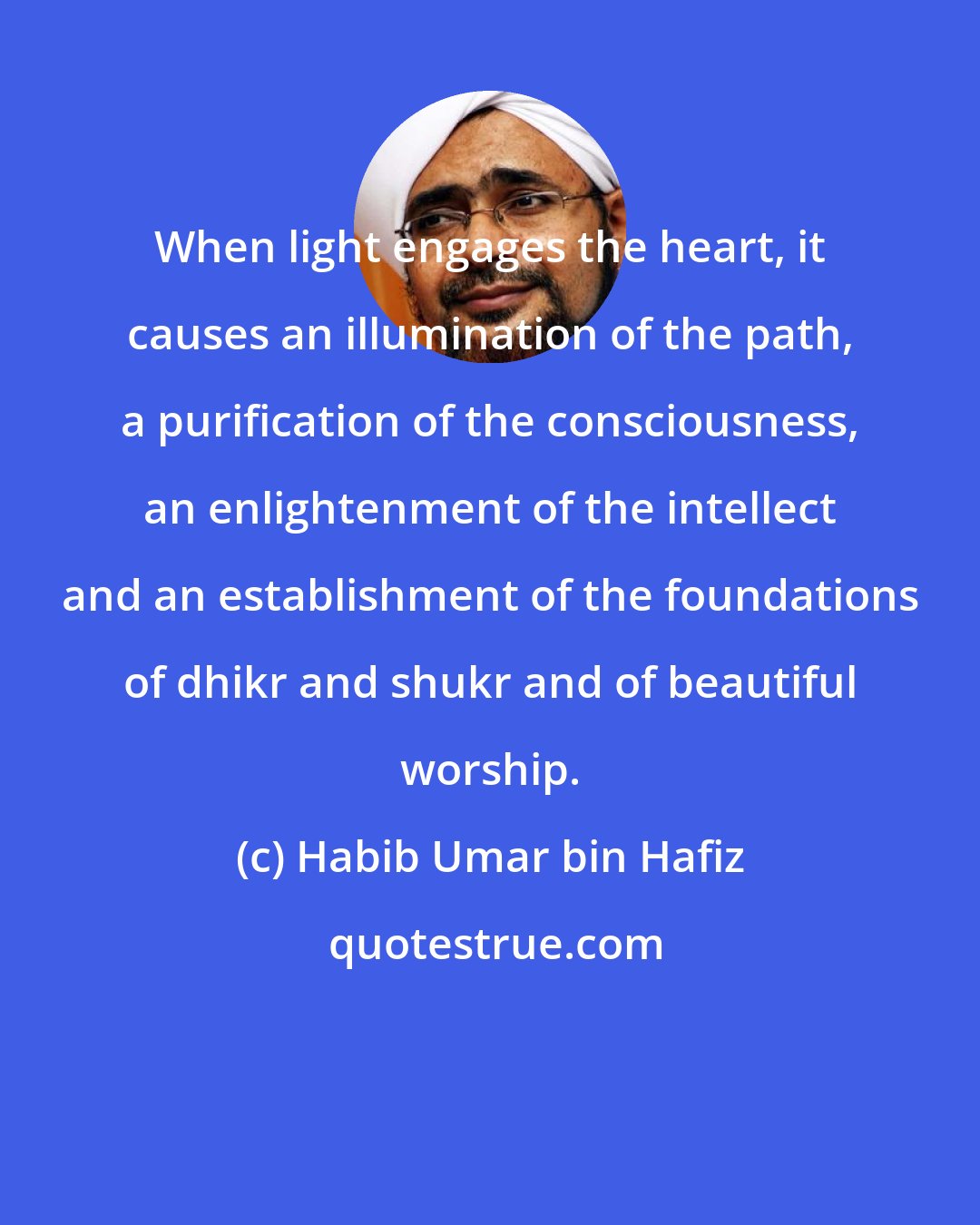 Habib Umar bin Hafiz: When light engages the heart, it causes an illumination of the path, a purification of the consciousness, an enlightenment of the intellect and an establishment of the foundations of dhikr and shukr and of beautiful worship.