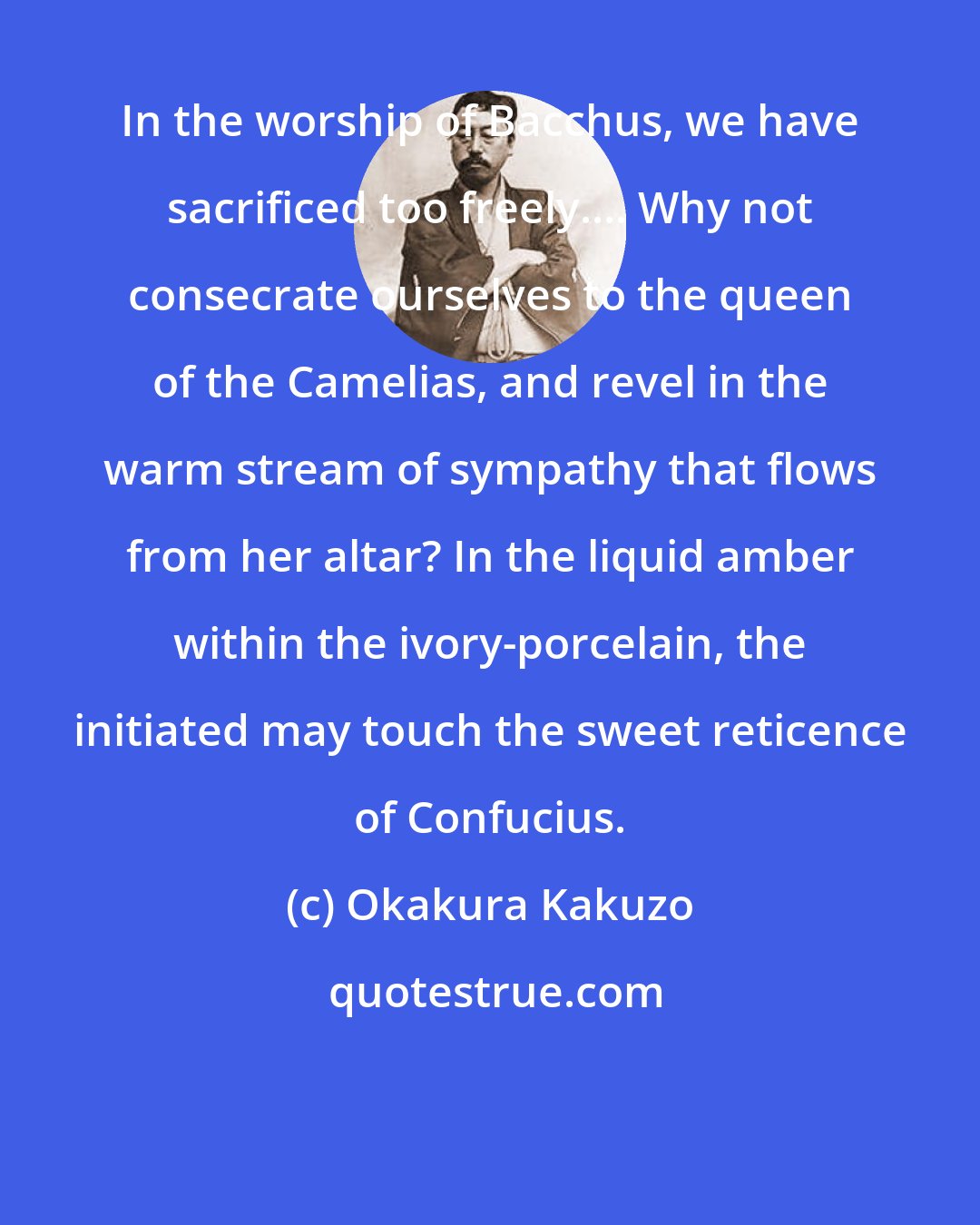 Okakura Kakuzo: In the worship of Bacchus, we have sacrificed too freely.... Why not consecrate ourselves to the queen of the Camelias, and revel in the warm stream of sympathy that flows from her altar? In the liquid amber within the ivory-porcelain, the initiated may touch the sweet reticence of Confucius.