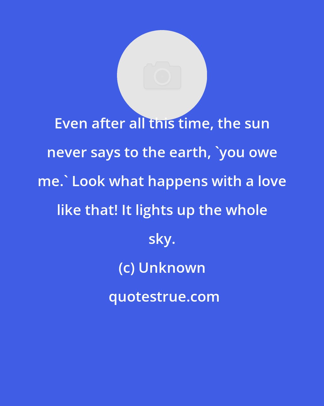 Unknown: Even after all this time, the sun never says to the earth, 'you owe me.' Look what happens with a love like that! It lights up the whole sky.