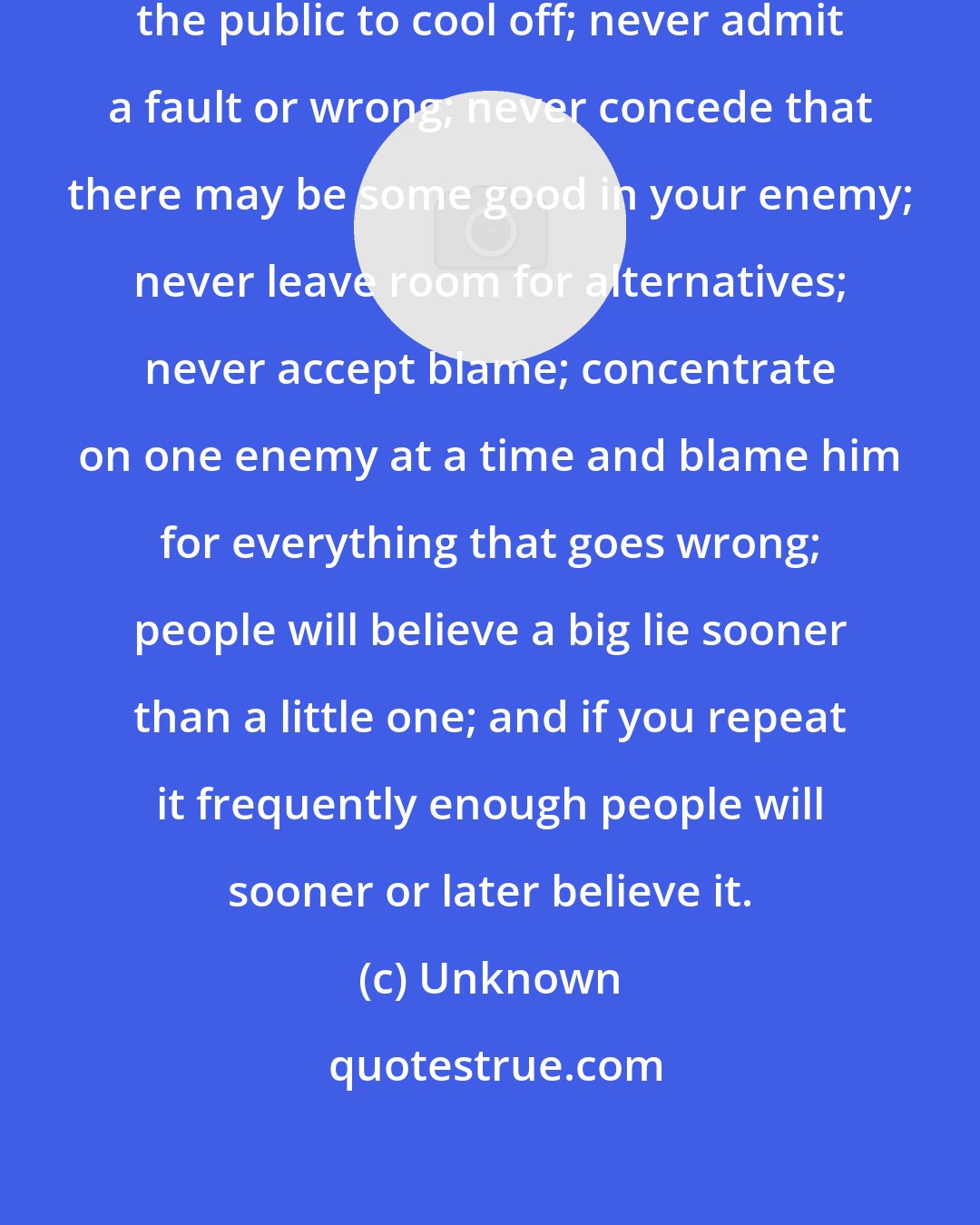 Unknown: His primary rules were: never allow the public to cool off; never admit a fault or wrong; never concede that there may be some good in your enemy; never leave room for alternatives; never accept blame; concentrate on one enemy at a time and blame him for everything that goes wrong; people will believe a big lie sooner than a little one; and if you repeat it frequently enough people will sooner or later believe it.