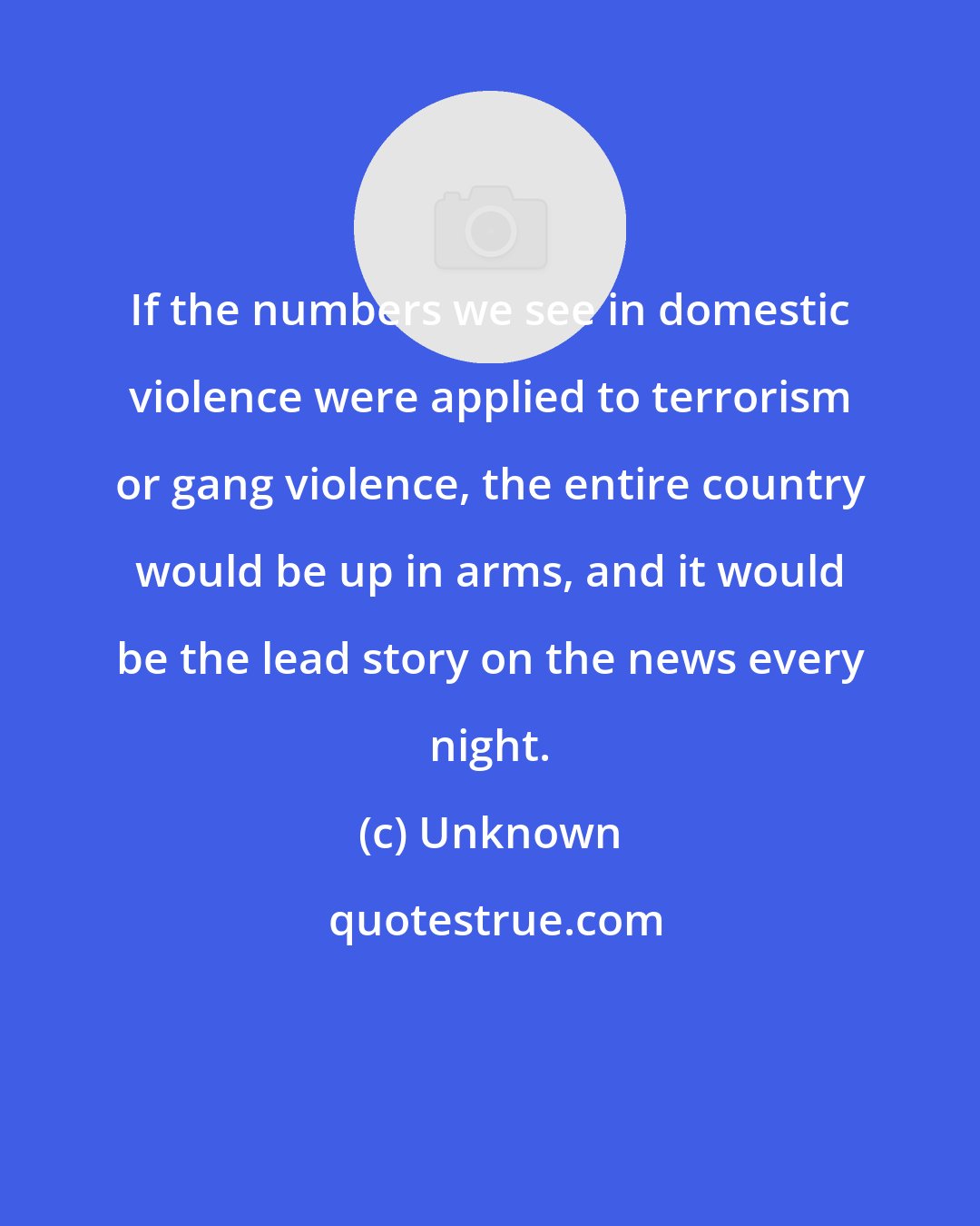 Unknown: If the numbers we see in domestic violence were applied to terrorism or gang violence, the entire country would be up in arms, and it would be the lead story on the news every night.