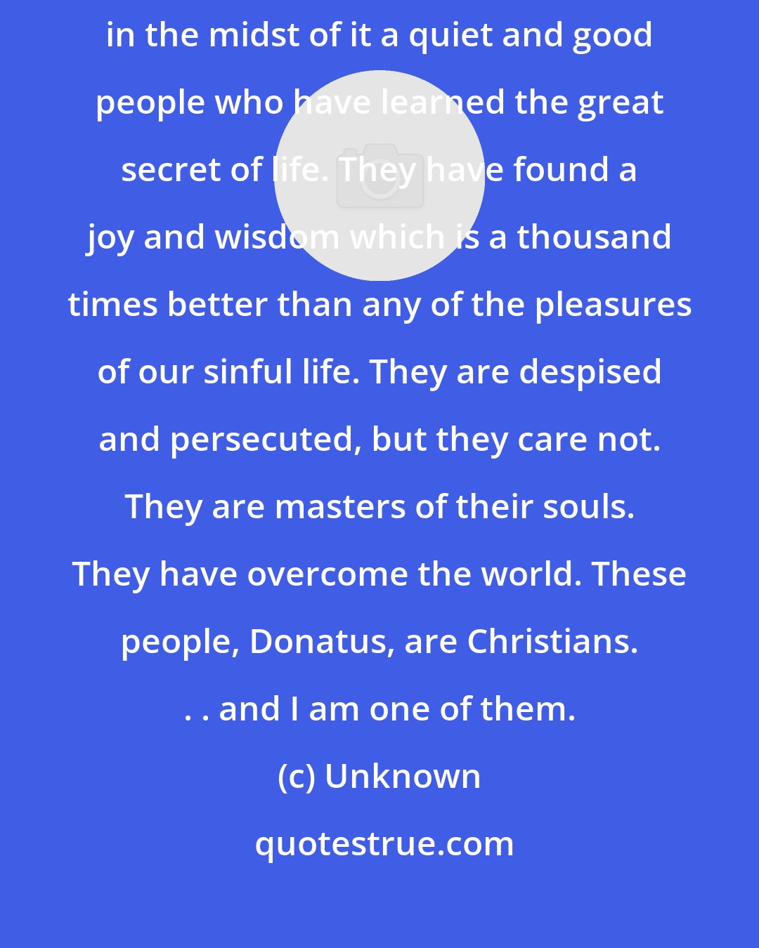 Unknown: It is a bad world, Donatus, an incredibly bad world. But I have discovered in the midst of it a quiet and good people who have learned the great secret of life. They have found a joy and wisdom which is a thousand times better than any of the pleasures of our sinful life. They are despised and persecuted, but they care not. They are masters of their souls. They have overcome the world. These people, Donatus, are Christians. . . and I am one of them.