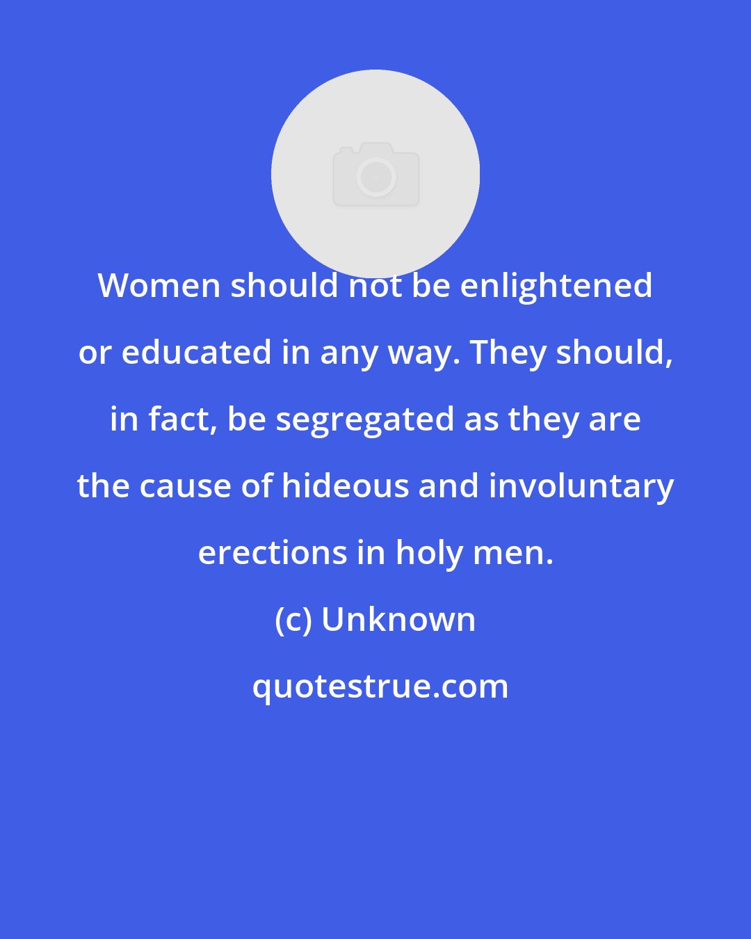 Unknown: Women should not be enlightened or educated in any way. They should, in fact, be segregated as they are the cause of hideous and involuntary erections in holy men.