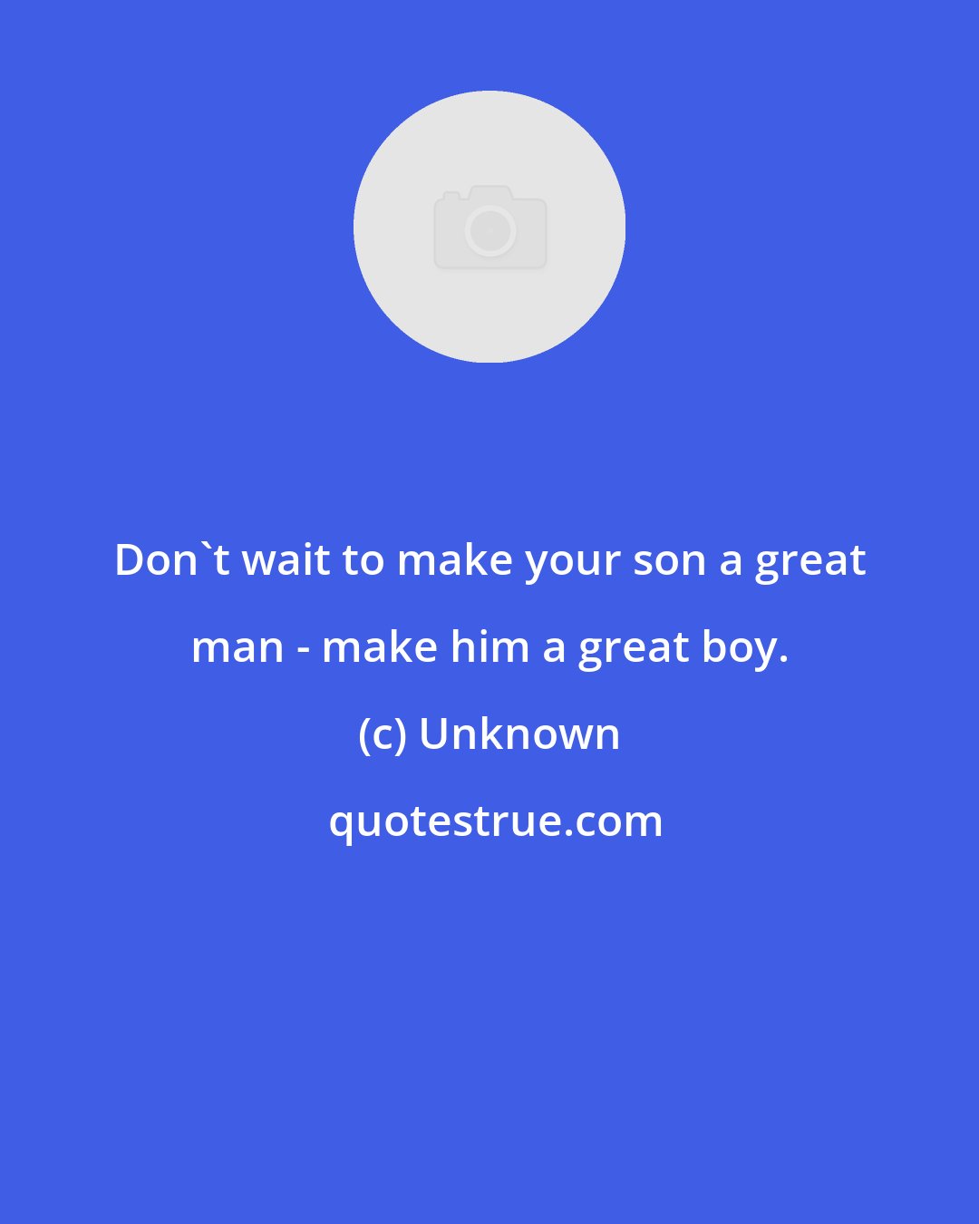 Unknown: Don't wait to make your son a great man - make him a great boy.