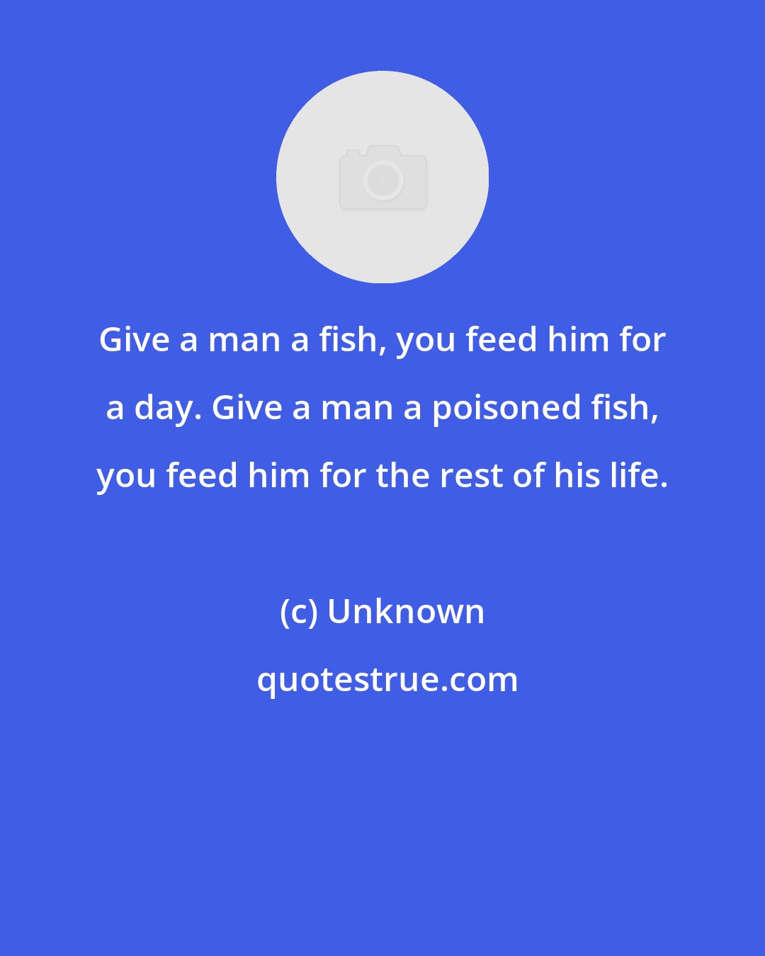 Unknown: Give a man a fish, you feed him for a day. Give a man a poisoned fish, you feed him for the rest of his life.