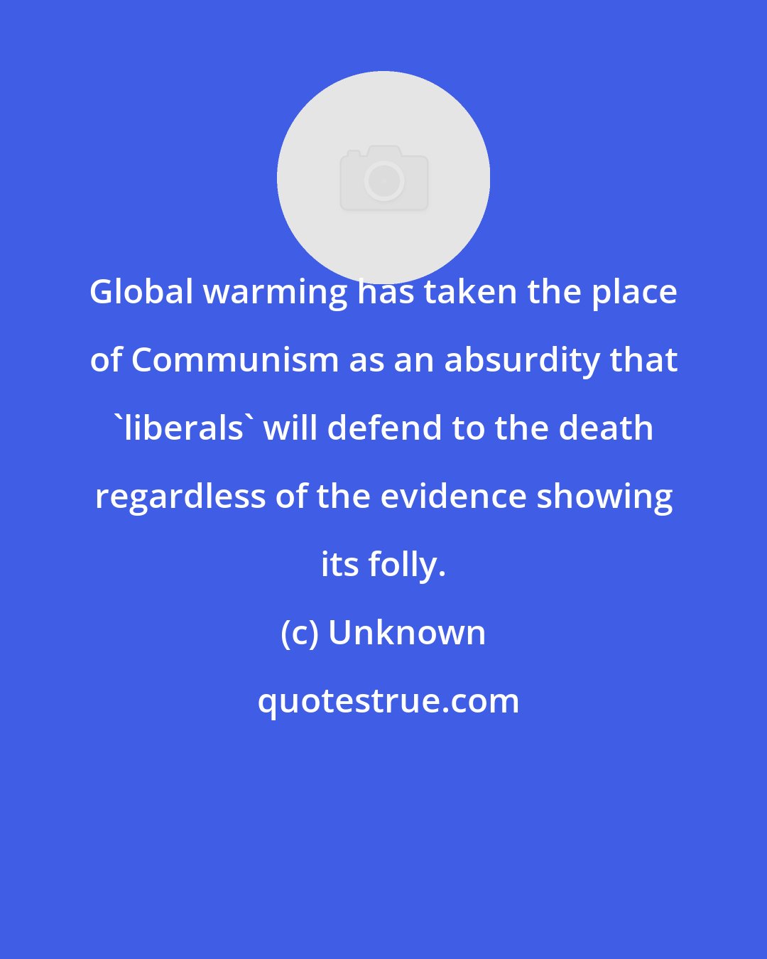 Unknown: Global warming has taken the place of Communism as an absurdity that 'liberals' will defend to the death regardless of the evidence showing its folly.