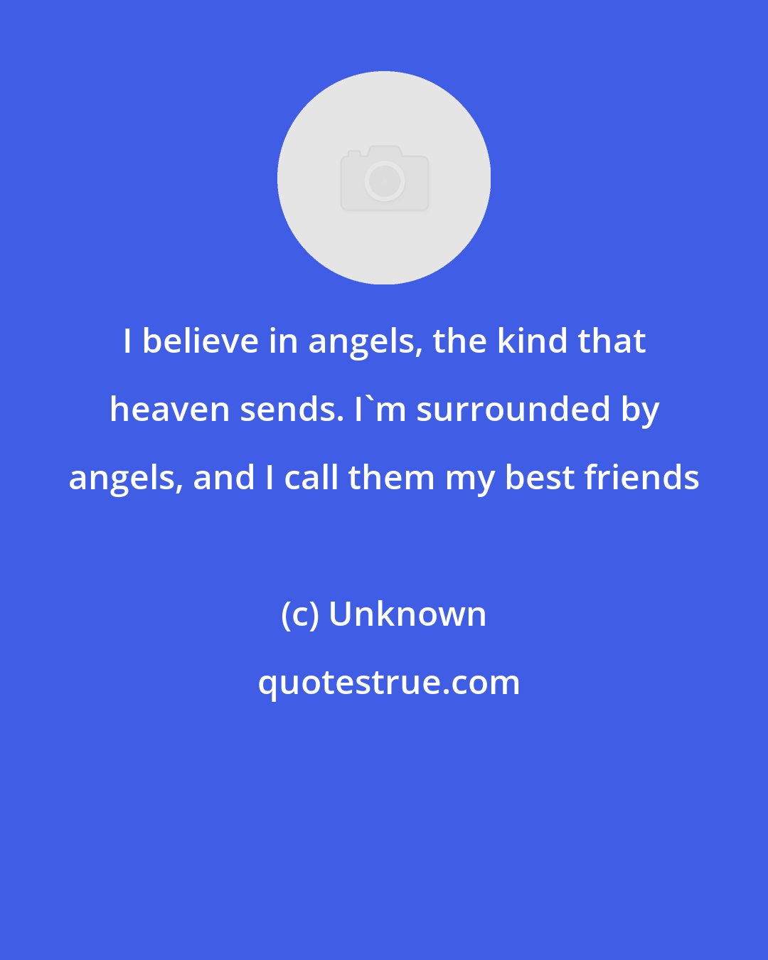 Unknown: I believe in angels, the kind that heaven sends. I'm surrounded by angels, and I call them my best friends