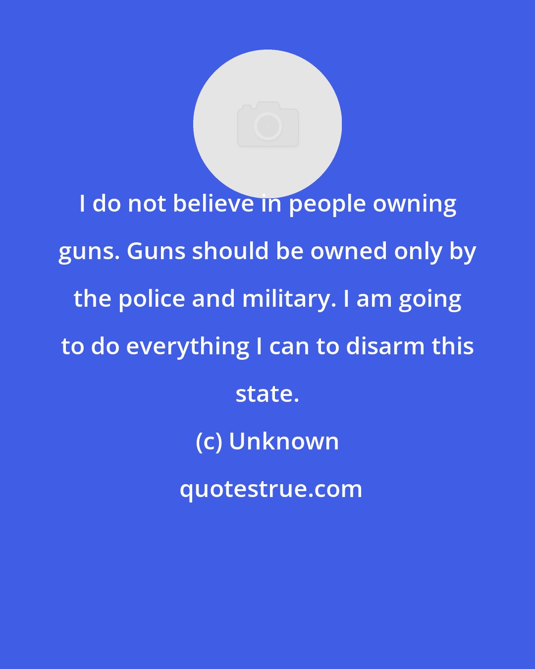 Unknown: I do not believe in people owning guns. Guns should be owned only by the police and military. I am going to do everything I can to disarm this state.