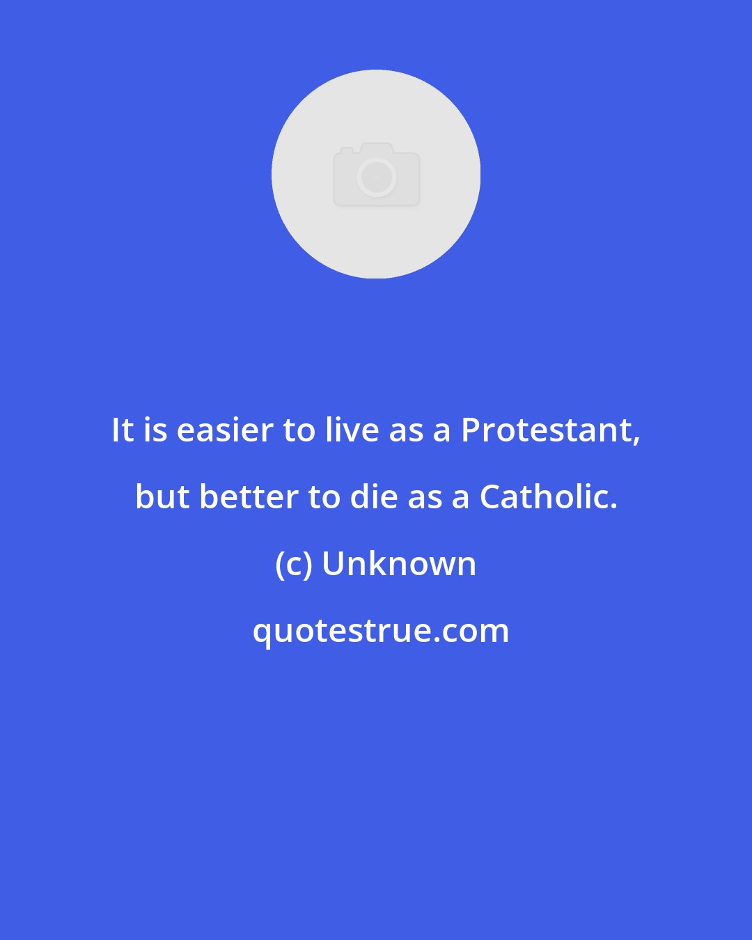 Unknown: It is easier to live as a Protestant, but better to die as a Catholic.