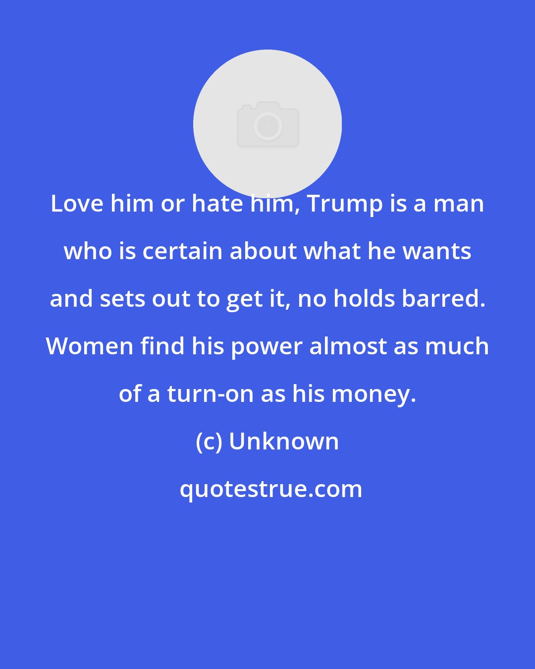 Unknown: Love him or hate him, Trump is a man who is certain about what he wants and sets out to get it, no holds barred. Women find his power almost as much of a turn-on as his money.