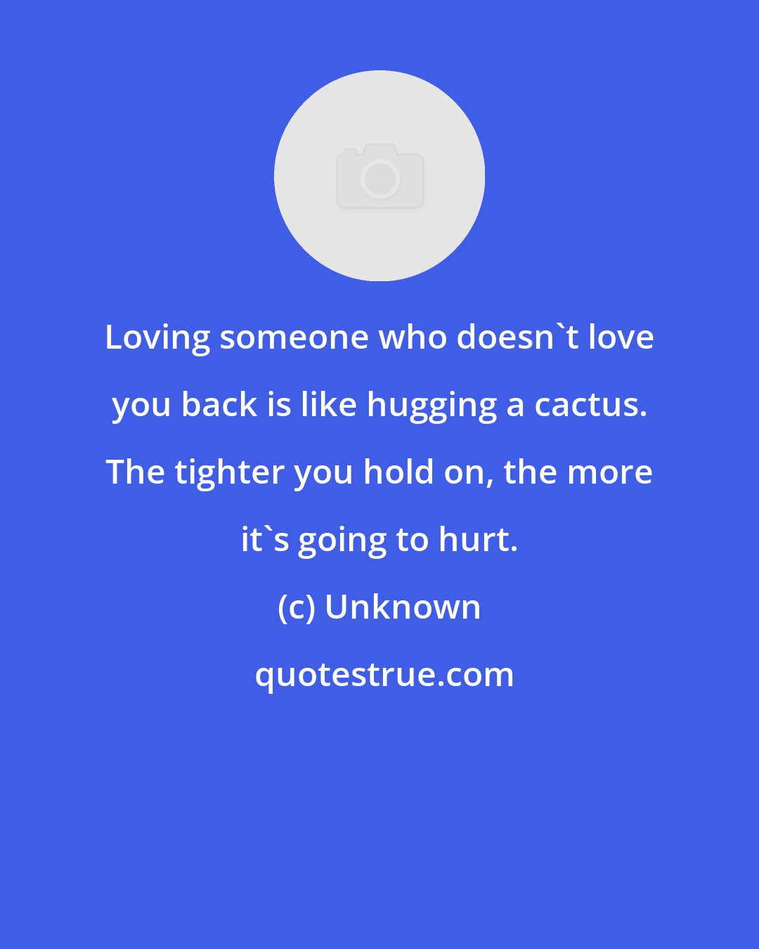 Unknown: Loving someone who doesn't love you back is like hugging a cactus. The tighter you hold on, the more it's going to hurt.