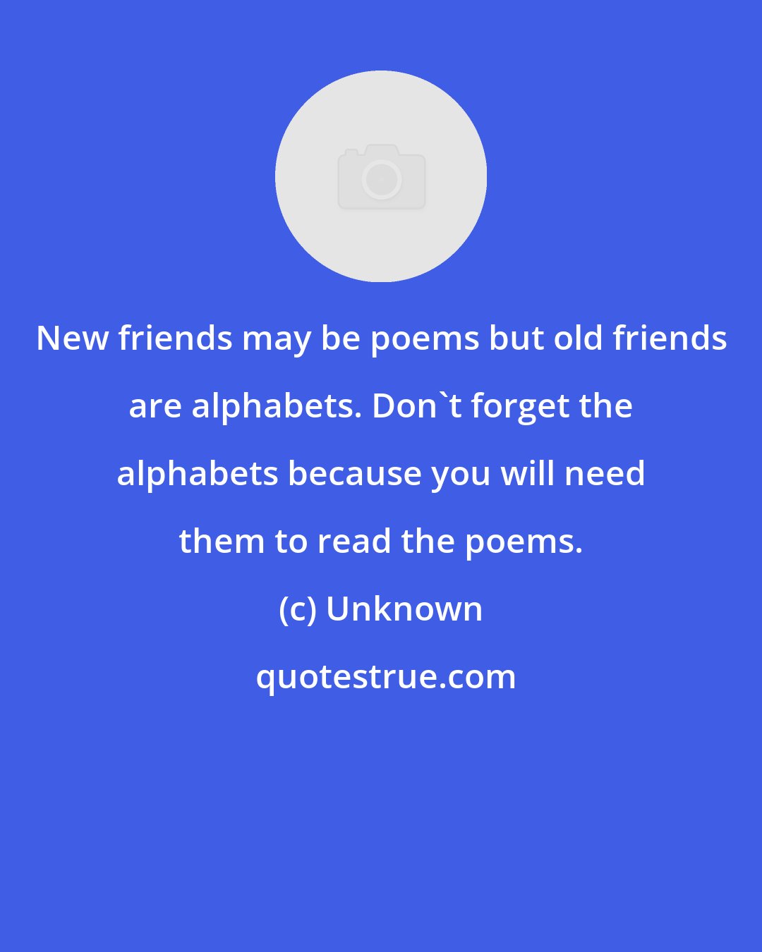 Unknown: New friends may be poems but old friends are alphabets. Don't forget the alphabets because you will need them to read the poems.