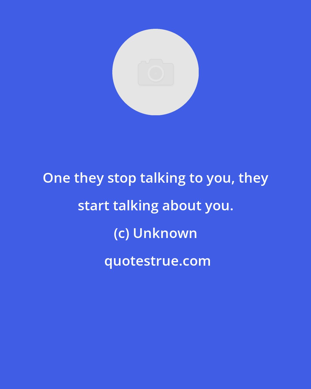 Unknown: One they stop talking to you, they start talking about you.