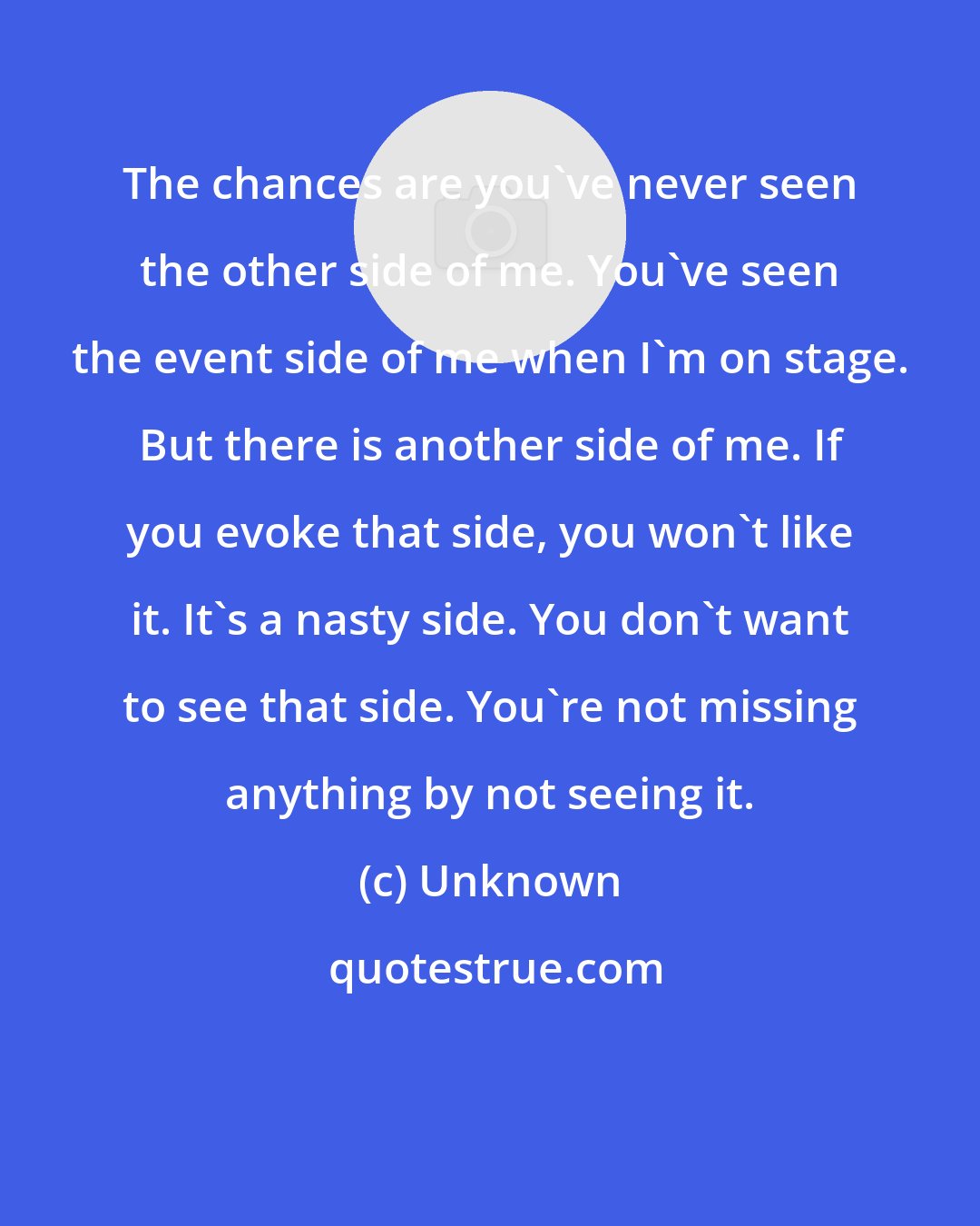 Unknown: The chances are you've never seen the other side of me. You've seen the event side of me when I'm on stage. But there is another side of me. If you evoke that side, you won't like it. It's a nasty side. You don't want to see that side. You're not missing anything by not seeing it.