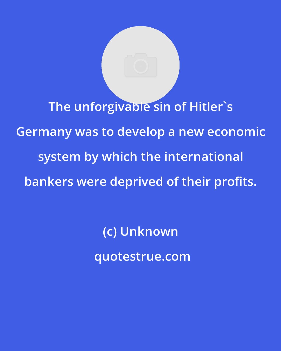Unknown: The unforgivable sin of Hitler's Germany was to develop a new economic system by which the international bankers were deprived of their profits.