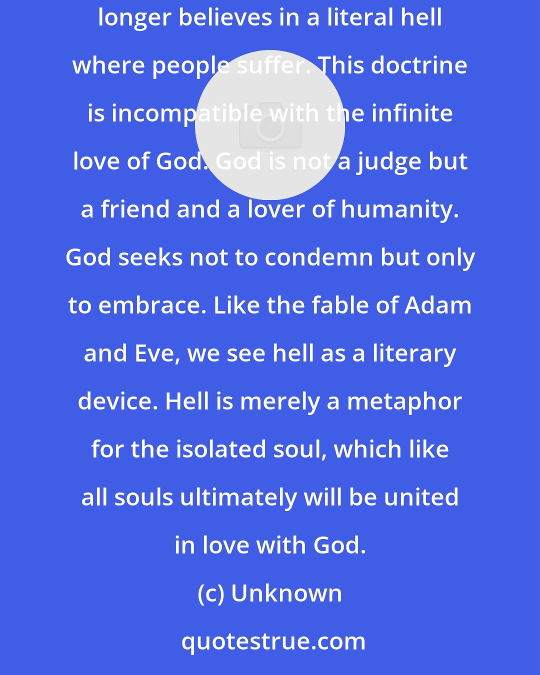 Unknown: Through humility, soul-searching, and prayerful contemplation we have gained a new understanding of certain dogmas. The church no longer believes in a literal hell where people suffer. This doctrine is incompatible with the infinite love of God. God is not a judge but a friend and a lover of humanity. God seeks not to condemn but only to embrace. Like the fable of Adam and Eve, we see hell as a literary device. Hell is merely a metaphor for the isolated soul, which like all souls ultimately will be united in love with God.