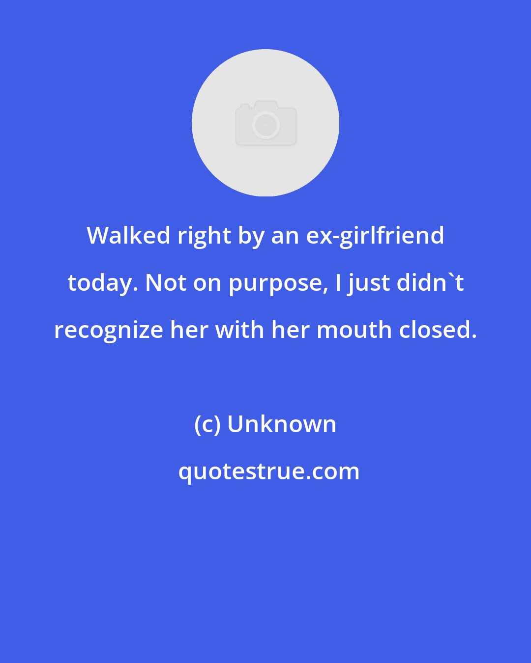 Unknown: Walked right by an ex-girlfriend today. Not on purpose, I just didn't recognize her with her mouth closed.