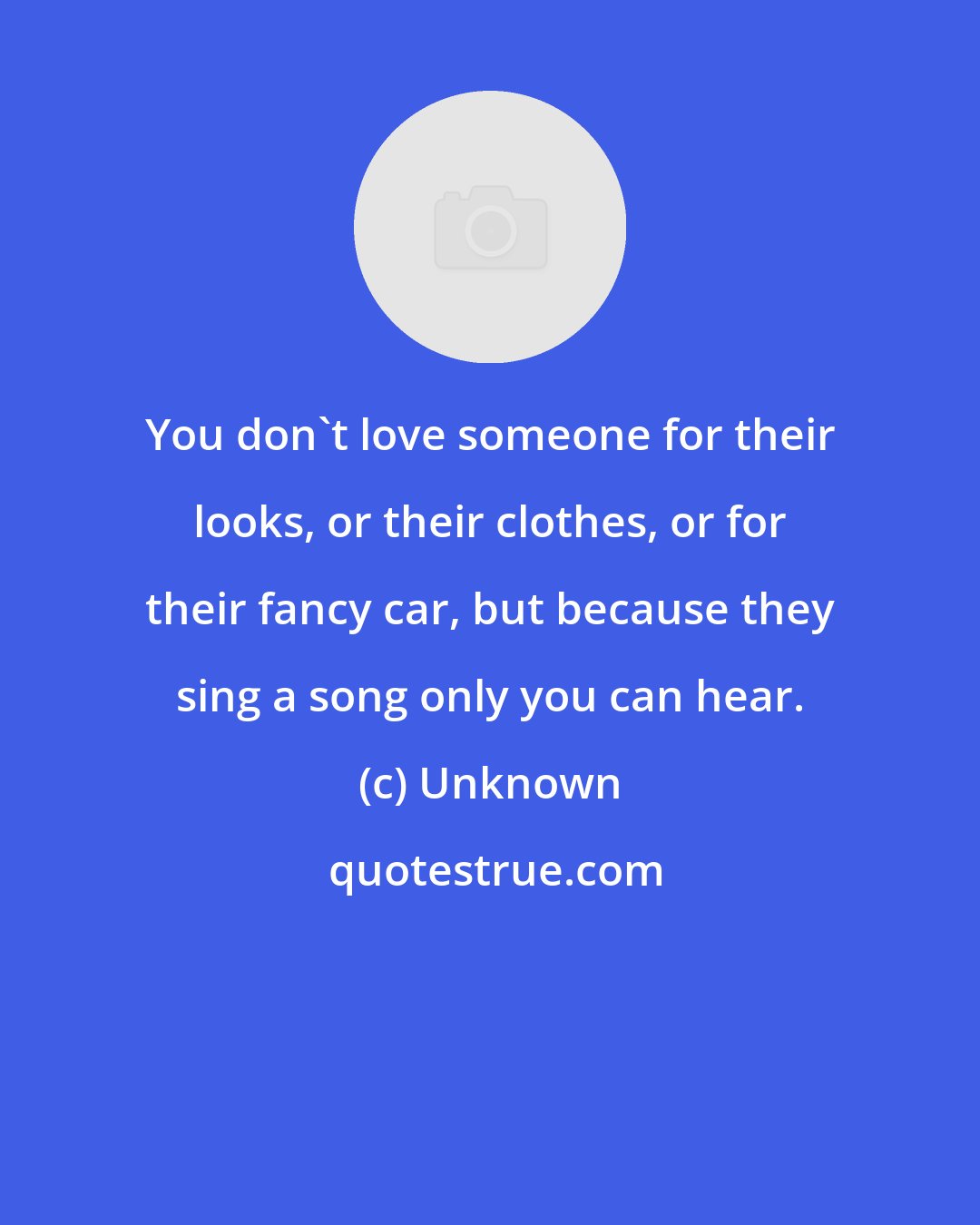 Unknown: You don't love someone for their looks, or their clothes, or for their fancy car, but because they sing a song only you can hear.