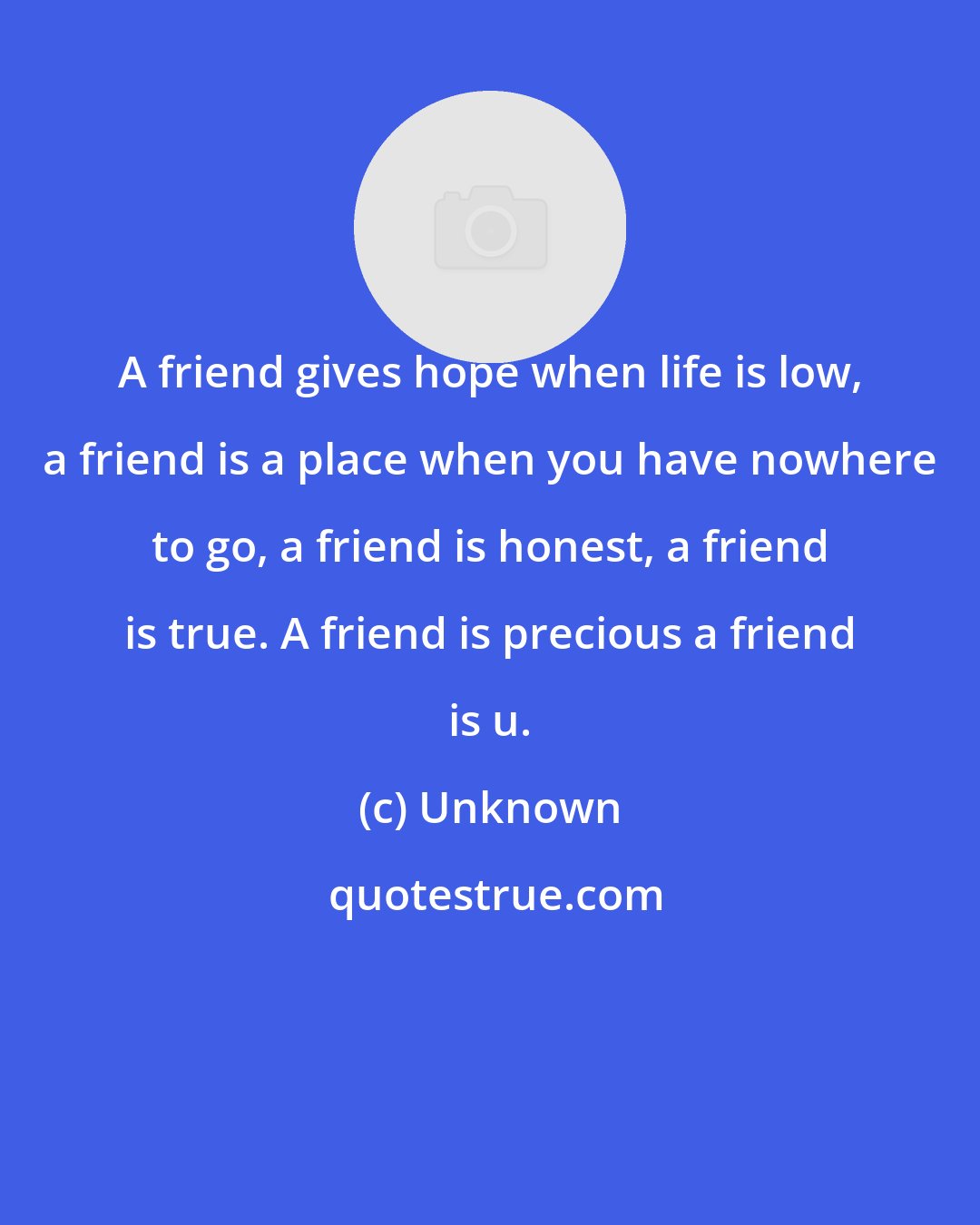 Unknown: A friend gives hope when life is low, a friend is a place when you have nowhere to go, a friend is honest, a friend is true. A friend is precious a friend is u.