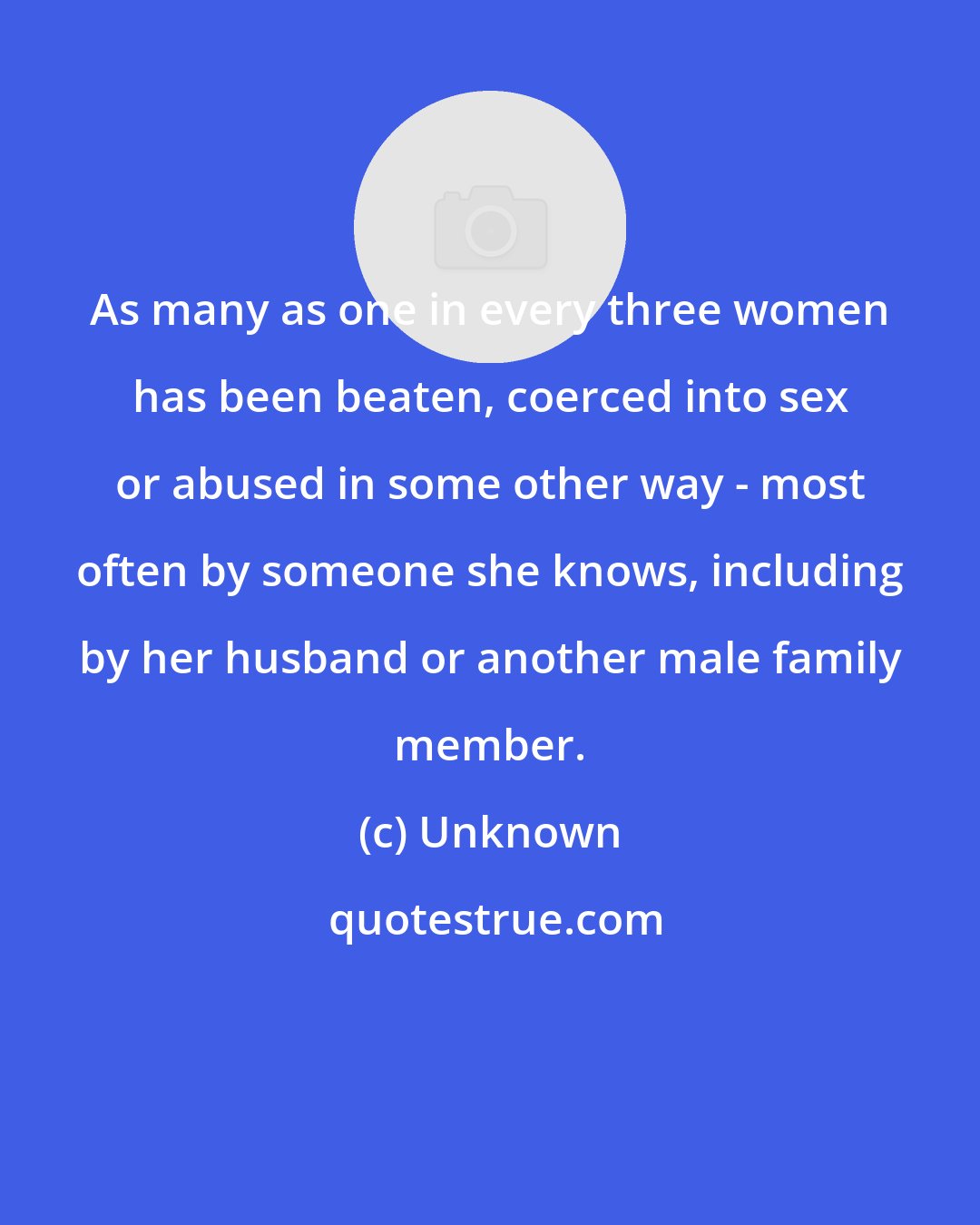Unknown: As many as one in every three women has been beaten, coerced into sex or abused in some other way - most often by someone she knows, including by her husband or another male family member.