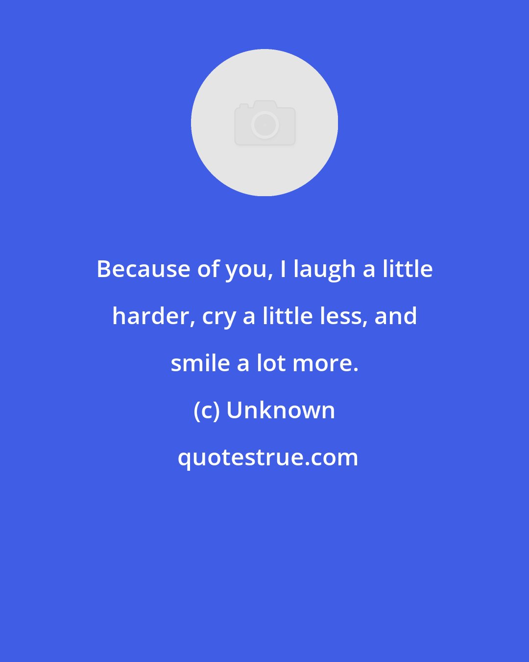 Unknown: Because of you, I laugh a little harder, cry a little less, and smile a lot more.