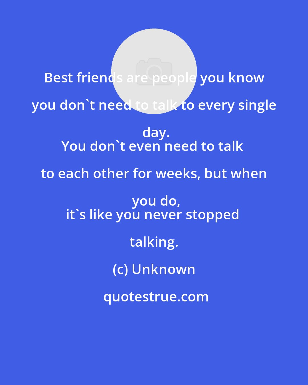 Unknown: Best friends are people you know you don't need to talk to every single day.
You don't even need to talk to each other for weeks, but when you do,
it's like you never stopped talking.