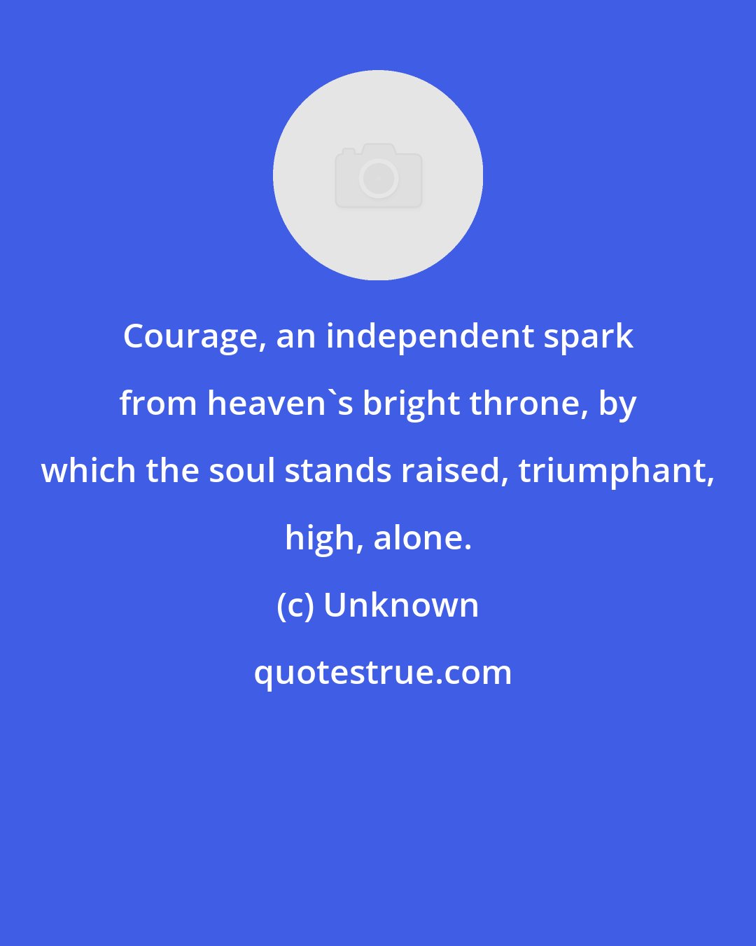 Unknown: Courage, an independent spark from heaven's bright throne, by which the soul stands raised, triumphant, high, alone.