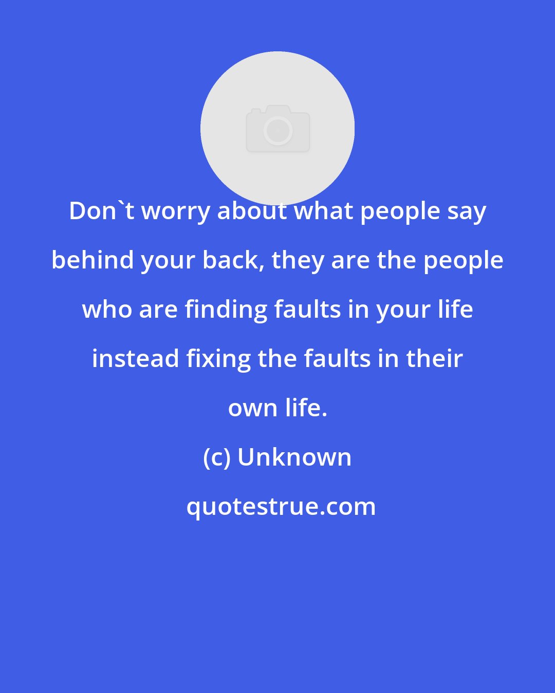 Unknown: Don't worry about what people say behind your back, they are the people who are finding faults in your life instead fixing the faults in their own life.