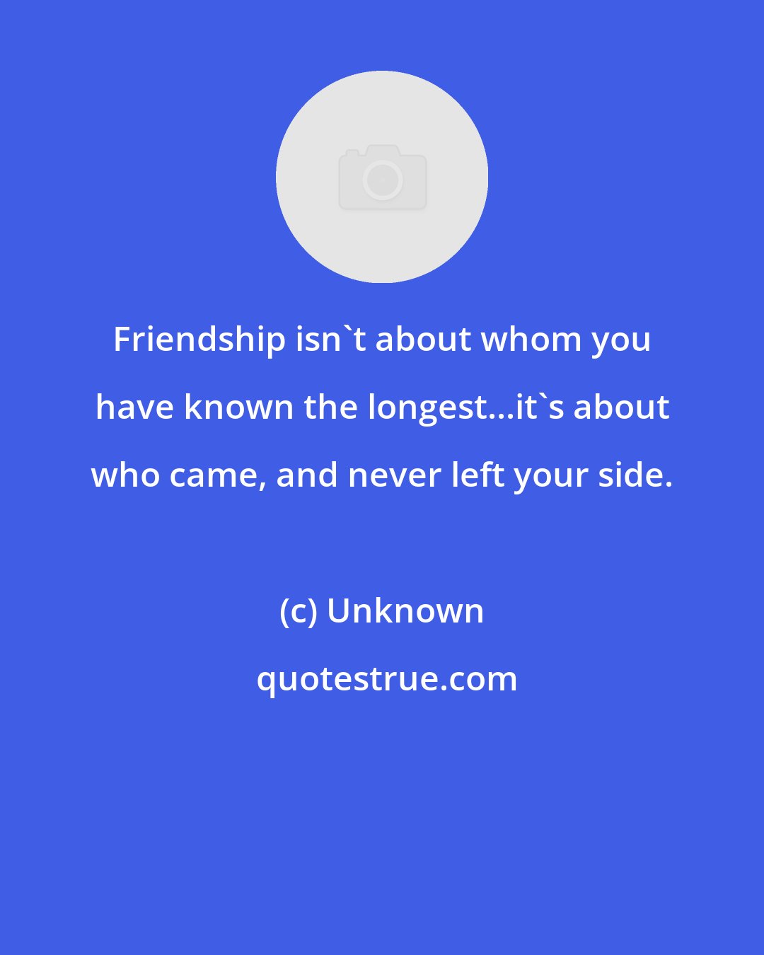 Unknown: Friendship isn't about whom you have known the longest...it's about who came, and never left your side.