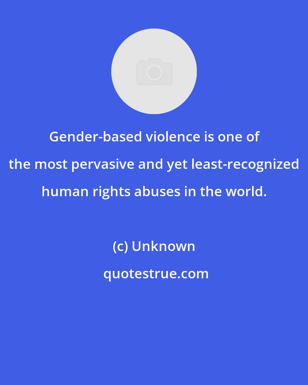 Unknown: Gender-based violence is one of the most pervasive and yet least-recognized human rights abuses in the world.