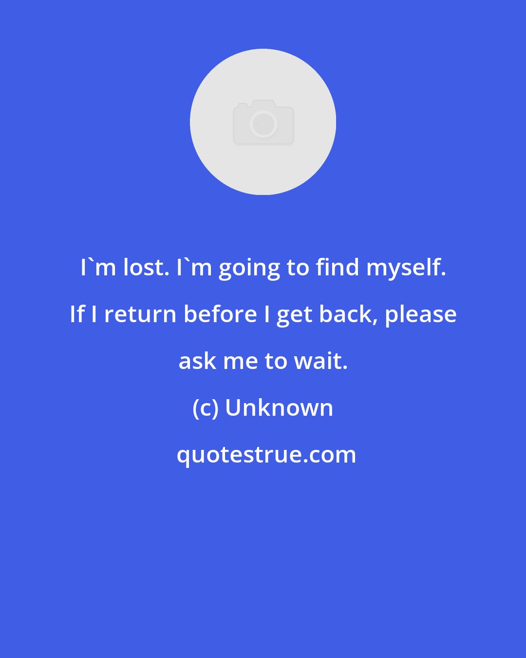 Unknown: I'm lost. I'm going to find myself. If I return before I get back, please ask me to wait.