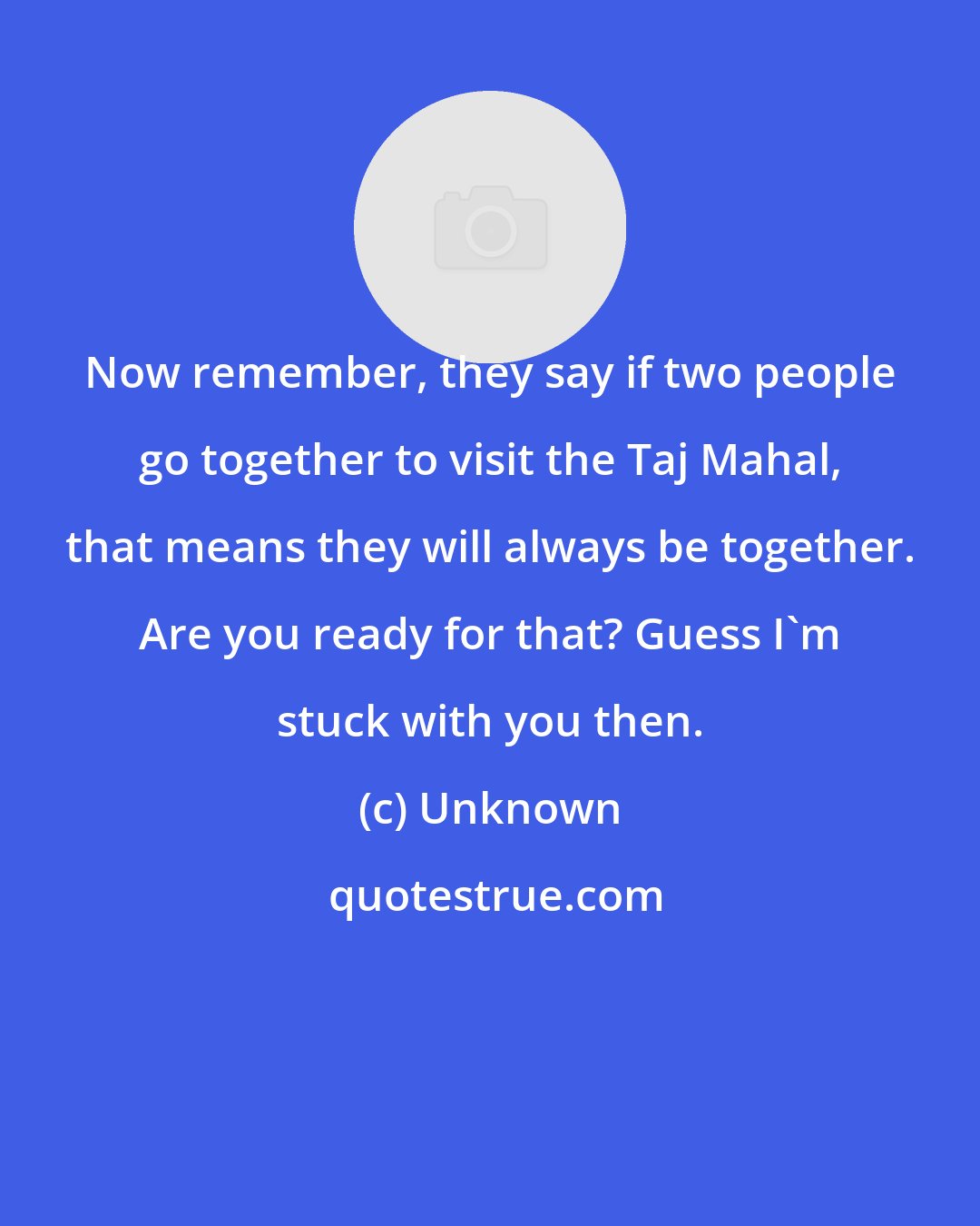 Unknown: Now remember, they say if two people go together to visit the Taj Mahal, that means they will always be together. Are you ready for that? Guess I'm stuck with you then.