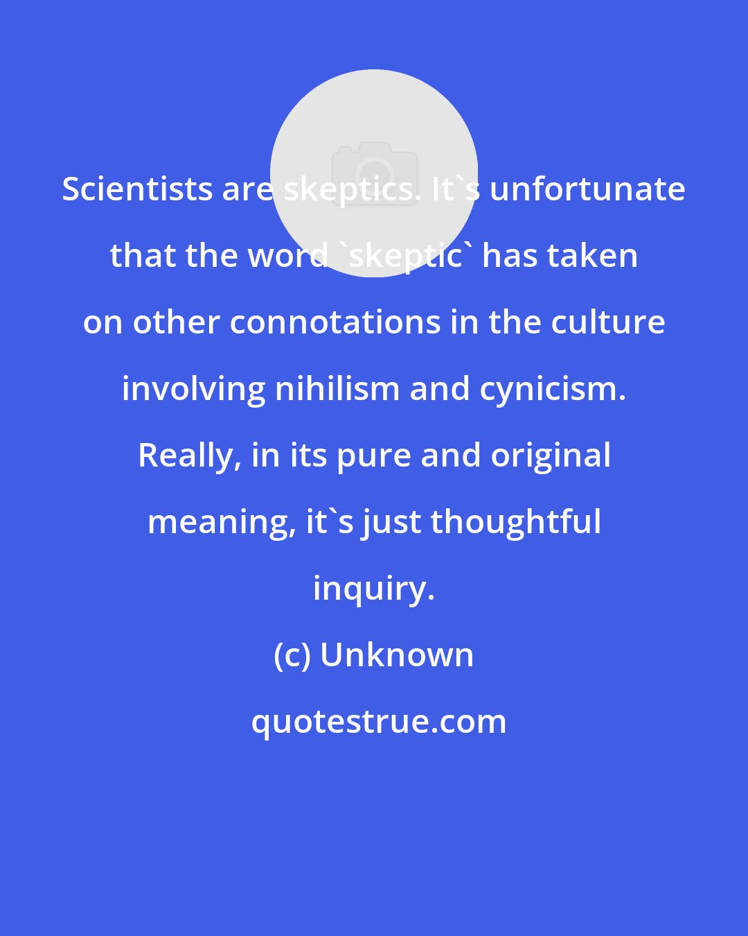 Unknown: Scientists are skeptics. It's unfortunate that the word 'skeptic' has taken on other connotations in the culture involving nihilism and cynicism. Really, in its pure and original meaning, it's just thoughtful inquiry.